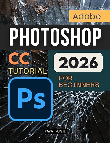Adobe Photoshop CC Tutorial 2026 For Beginners: A Complete Step By Step Guide To Learning Image Editing Digital Art Retouching And Creative Design Skills With Confidence And Professional Workflow